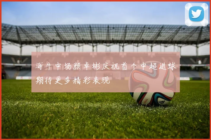 海牛中场颜卓彬庆祝首个中超进球期待更多精彩表现