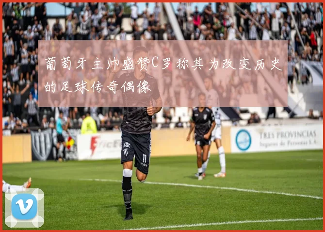 葡萄牙主帅盛赞C罗称其为改变历史的足球传奇偶像