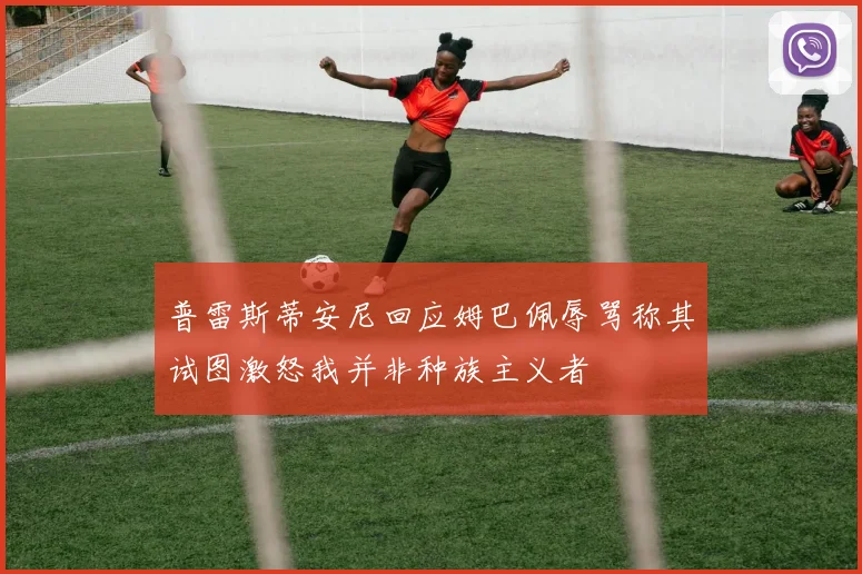 普雷斯蒂安尼回应姆巴佩辱骂称其试图激怒我并非种族主义者
