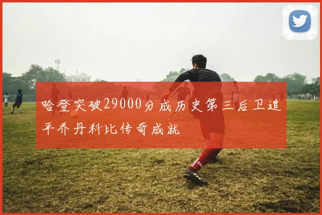 哈登突破29000分成历史第三后卫追平乔丹科比传奇成就