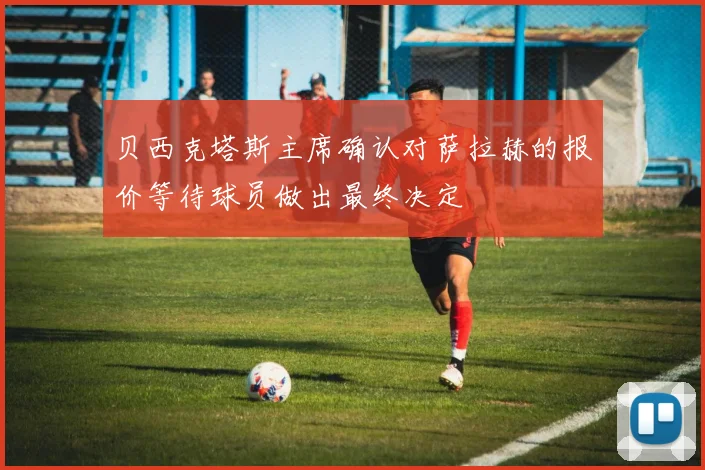 贝西克塔斯主席确认对萨拉赫的报价等待球员做出最终决定
