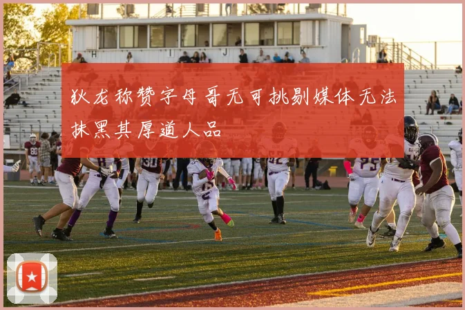 狄龙称赞字母哥无可挑剔媒体无法抹黑其厚道人品