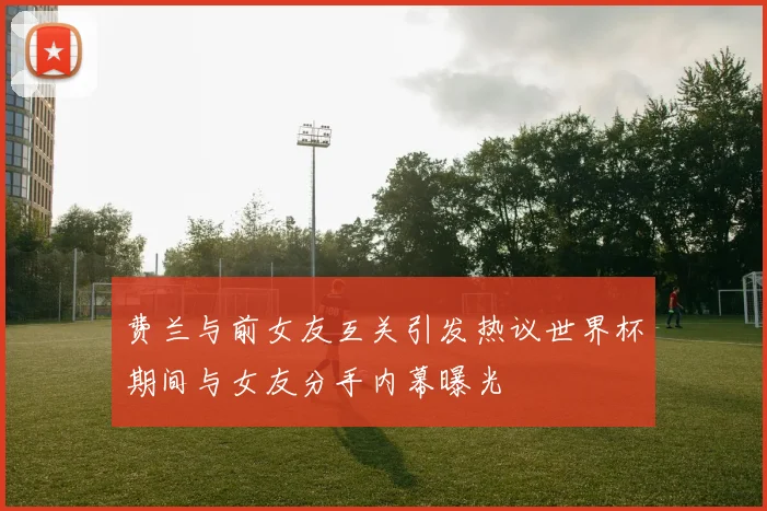 费兰与前女友互关引发热议世界杯期间与女友分手内幕曝光