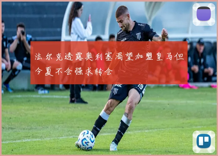 法尔克透露奥利塞渴望加盟皇马但今夏不会强求转会