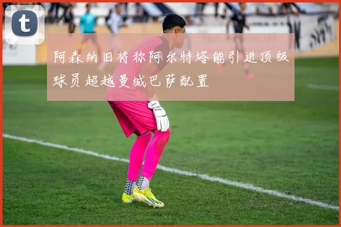 阿森纳旧将称阿尔特塔能引进顶级球员超越曼城巴萨配置