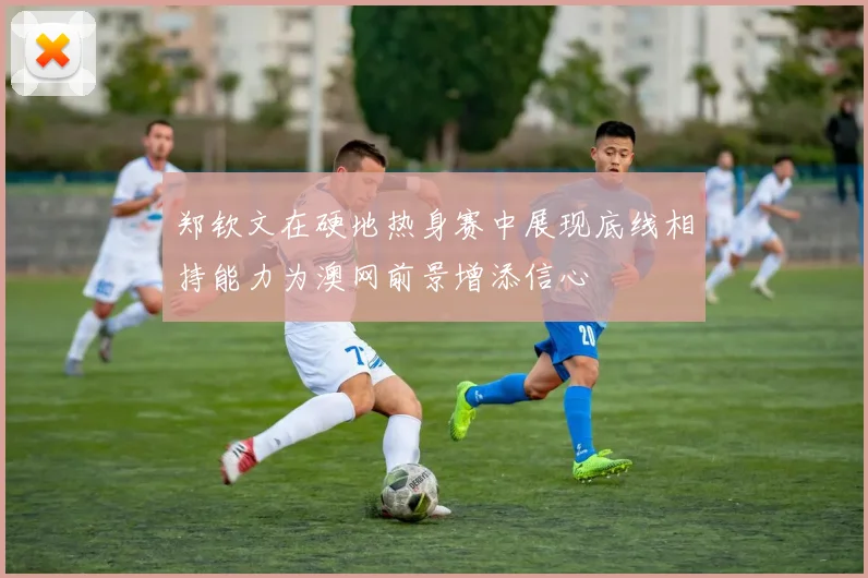 郑钦文在硬地热身赛中展现底线相持能力为澳网前景增添信心