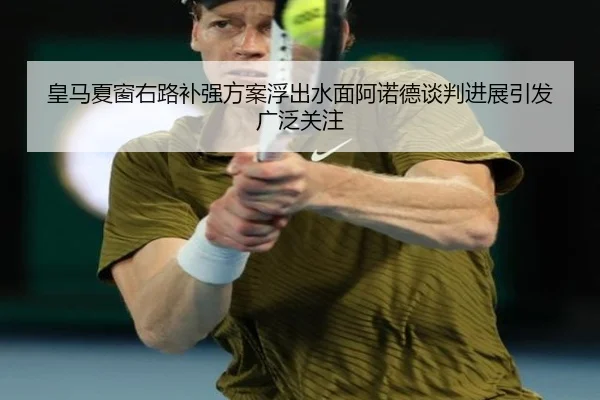 皇马夏窗右路补强方案浮出水面阿诺德谈判进展引发广泛关注