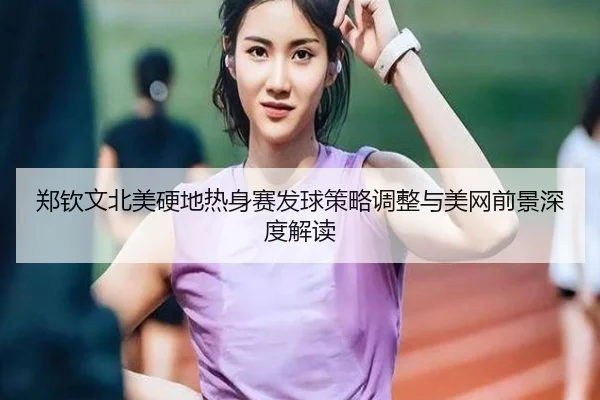 郑钦文北美硬地热身赛发球策略调整与美网前景深度解读